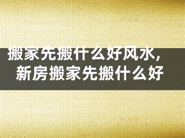 搬家先搬什么好风水,新房搬家先搬什么好