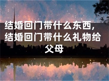 结婚回门带什么东西,结婚回门带什么礼物给父母