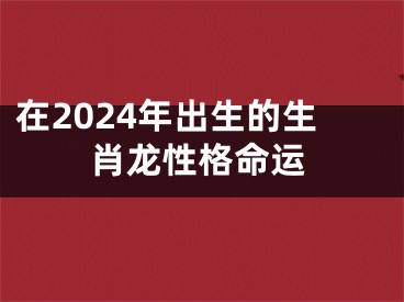 在2024年出生的生肖龙性格命运