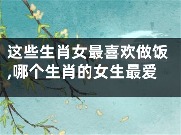 这些生肖女最喜欢做饭,哪个生肖的女生最爱