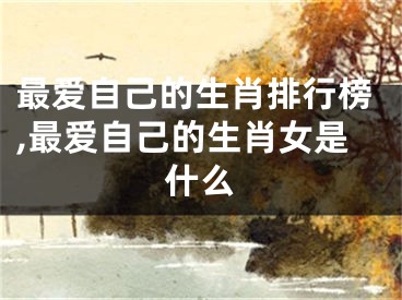 最爱自己的生肖排行榜,最爱自己的生肖女是什么