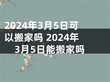 2024年3月5日可以搬家吗 2024年3月5日能搬家吗