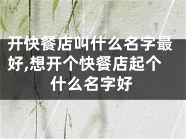 开快餐店叫什么名字最好,想开个快餐店起个什么名字好