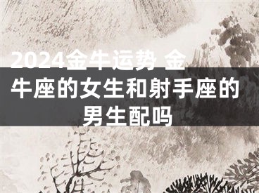 2024金牛运势 金牛座的女生和射手座的男生配吗