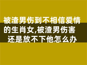 被渣男伤到不相信爱情的生肖女,被渣男伤害还是放不下他怎么办