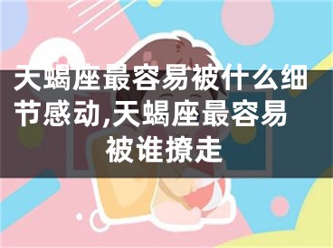 天蝎座最容易被什么细节感动,天蝎座最容易被谁撩走
