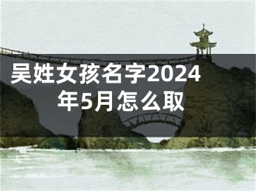 吴姓女孩名字2024年5月怎么取