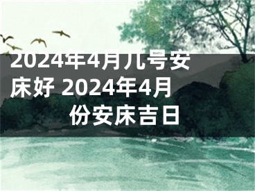 2024年4月几号安床好 2024年4月份安床吉日