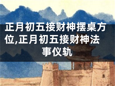 正月初五接财神摆桌方位,正月初五接财神法事仪轨