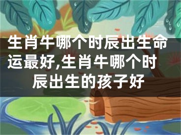 生肖牛哪个时辰出生命运最好,生肖牛哪个时辰出生的孩子好