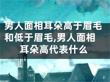 男人面相耳朵高于眉毛和低于眉毛,男人面相耳朵高代表什么