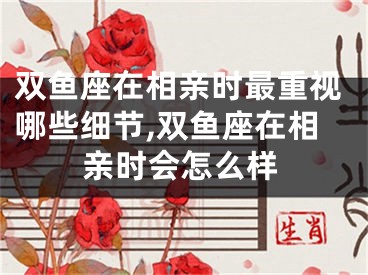 双鱼座在相亲时最重视哪些细节,双鱼座在相亲时会怎么样