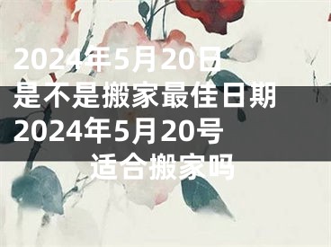 2024年5月20日是不是搬家最佳日期 2024年5月20号适合搬家吗