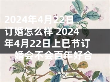 2024年4月22日订婚怎么样 2024年4月22日上巳节订婚会不会百年好合