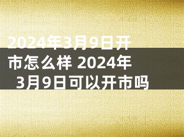 2024年3月9日开市怎么样 2024年3月9日可以开市吗