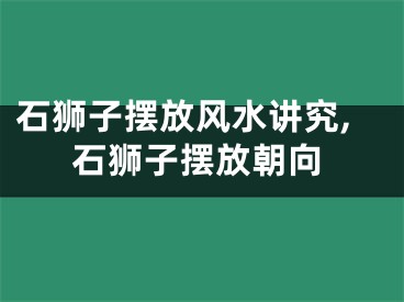 石狮子摆放风水讲究,石狮子摆放朝向