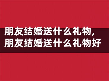 朋友结婚送什么礼物,朋友结婚送什么礼物好