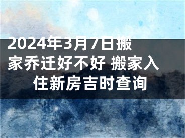 2024年3月7日搬家乔迁好不好 搬家入住新房吉时查询