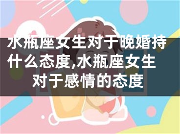 水瓶座女生对于晚婚持什么态度,水瓶座女生对于感情的态度
