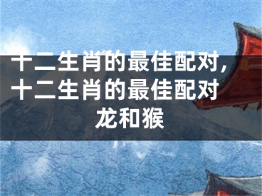 十二生肖的最佳配对,十二生肖的最佳配对 龙和猴