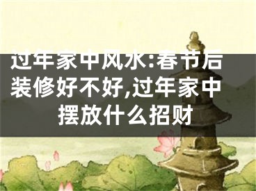 过年家中风水:春节后装修好不好,过年家中摆放什么招财
