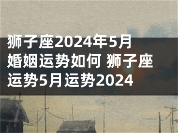 狮子座2024年5月婚姻运势如何 狮子座运势5月运势2024