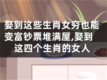 娶到这些生肖女穷也能变富钞票堆满屋,娶到这四个生肖的女人