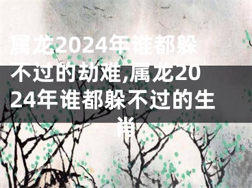 属龙2024年谁都躲不过的劫难,属龙2024年谁都躲不过的生肖