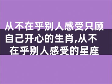 从不在乎别人感受只顾自己开心的生肖,从不在乎别人感受的星座