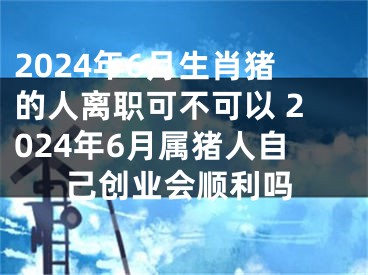2024年6月生肖猪的人离职可不可以 2024年6月属猪人自己创业会顺利吗