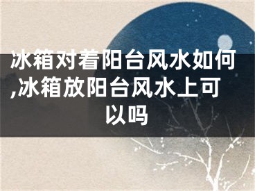 冰箱对着阳台风水如何,冰箱放阳台风水上可以吗