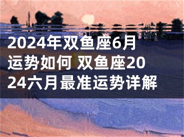 2024年双鱼座6月运势如何 双鱼座2024六月最准运势详解