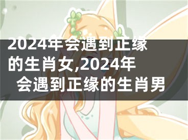 2024年会遇到正缘的生肖女,2024年会遇到正缘的生肖男
