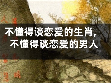 不懂得谈恋爱的生肖,不懂得谈恋爱的男人