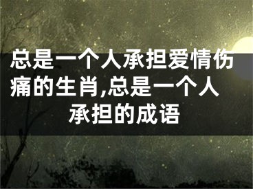 总是一个人承担爱情伤痛的生肖,总是一个人承担的成语