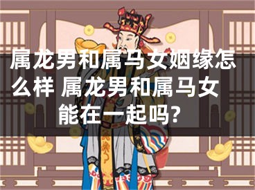 属龙男和属马女姻缘怎么样 属龙男和属马女能在一起吗?
