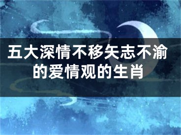 五大深情不移矢志不渝的爱情观的生肖