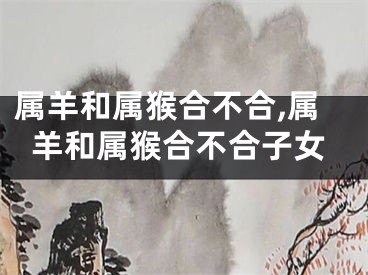 属羊和属猴合不合,属羊和属猴合不合子女