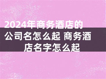 2024年商务酒店的公司名怎么起 商务酒店名字怎么起