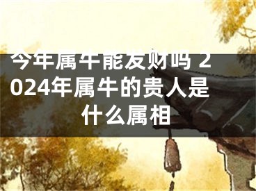 今年属牛能发财吗 2024年属牛的贵人是什么属相
