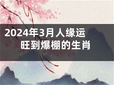 2024年3月人缘运旺到爆棚的生肖