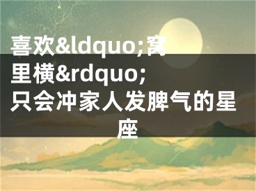 喜欢&ldquo;窝里横&rdquo; 只会冲家人发脾气的星座