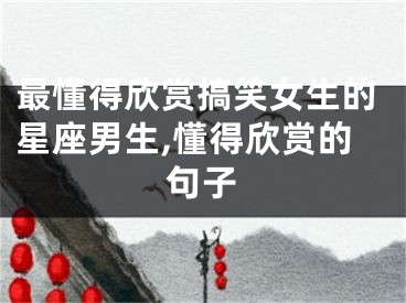 最懂得欣赏搞笑女生的星座男生,懂得欣赏的句子