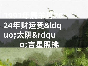 1991年属羊男2024年财运受&ldquo;太阴&rdquo;吉星照拂