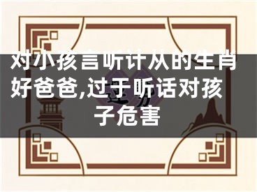 对小孩言听计从的生肖好爸爸,过于听话对孩子危害