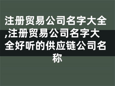 注册贸易公司名字大全,注册贸易公司名字大全好听的供应链公司名称