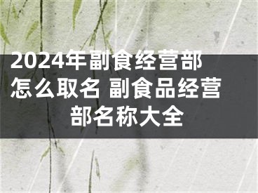 2024年副食经营部怎么取名 副食品经营部名称大全