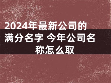 2024年最新公司的满分名字 今年公司名称怎么取