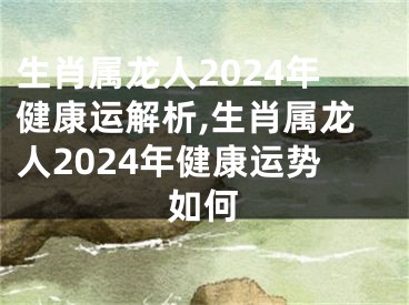 生肖属龙人2024年健康运解析,生肖属龙人2024年健康运势如何
