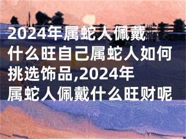 2024年属蛇人佩戴什么旺自己属蛇人如何挑选饰品,2024年属蛇人佩戴什么旺财呢